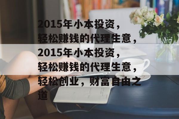 2015年小本投资,轻松赚钱的代理生意,2015年小本投资,轻松赚钱的代理生意,轻松创业,财富自由之道 2015年小本投资,轻松赚钱的代理生意,2015年小本投资,轻松赚钱的代理生意,轻松创业,财富自由之道