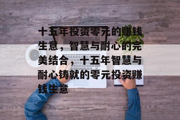 十五年投资零元的赚钱生意,智慧与耐心的完美结合,十五年智慧与耐心铸就的零元投资赚钱生意 十五年投资零元的赚钱生意,智慧与耐心的完美结合,十五年智慧与耐心铸就的零元投资赚钱生意