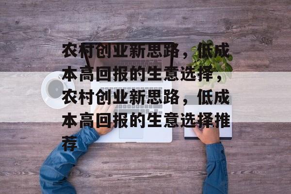 农村创业新思路,低成本高回报的生意选择,农村创业新思路,低成本高回报的生意选择推荐 农村创业新思路,低成本高回报的生意选择,农村创业新思路,低成本高回报的生意选择推荐
