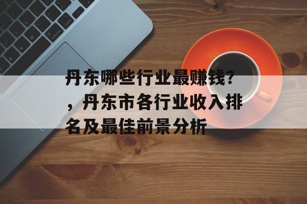 丹东哪些行业最赚钱?,丹东市各行业收入排名及最佳前景分析 丹东哪些行业最赚钱?,丹东市各行业收入排名及最佳前景分析