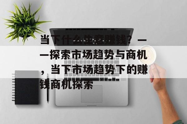 当下什么生意赚钱？——探索市场趋势与商机，当下市场趋势下的赚钱商机探索