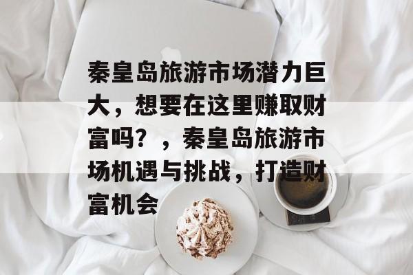 秦皇岛旅游市场潜力巨大，想要在这里赚取财富吗？，秦皇岛旅游市场机遇与挑战，打造财富机会