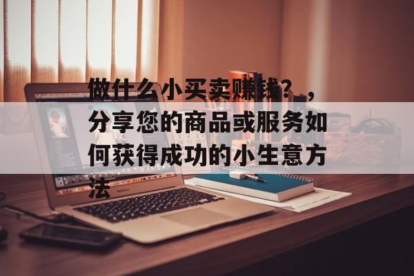 做什么小买卖赚钱?,分享您的商品或服务如何获得成功的小生意方法 做什么小买卖赚钱?,分享您的商品或服务如何获得成功的小生意方法