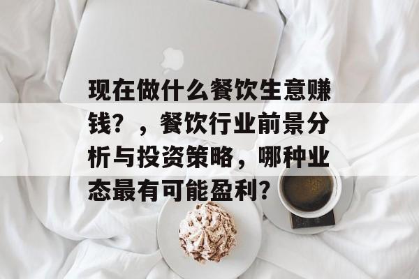 现在做什么餐饮生意赚钱?,餐饮行业前景分析与投资策略,哪种业态最有可能盈利? 现在做什么餐饮生意赚钱?,餐饮行业前景分析与投资策略,哪种业态最有可能盈利?