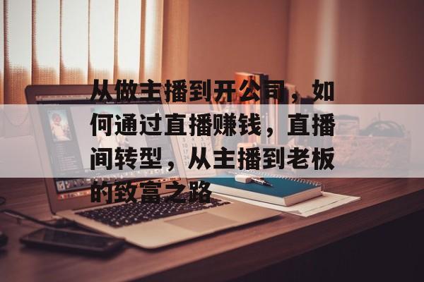 从做主播到开公司,如何通过直播赚钱,直播间转型,从主播到老板的致富之路 从做主播到开公司,如何通过直播赚钱,直播间转型,从主播到老板的致富之路