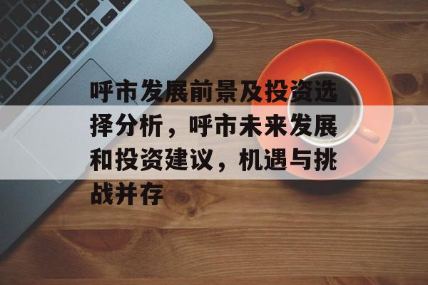呼市发展前景及投资选择分析,呼市未来发展和投资建议,机遇与挑战并存 呼市发展前景及投资选择分析,呼市未来发展和投资建议,机遇与挑战并存
