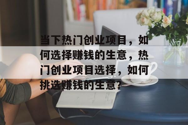 当下热门创业项目,如何选择赚钱的生意,热门创业项目选择,如何挑选赚钱的生意? 当下热门创业项目,如何选择赚钱的生意,热门创业项目选择,如何挑选赚钱的生意?