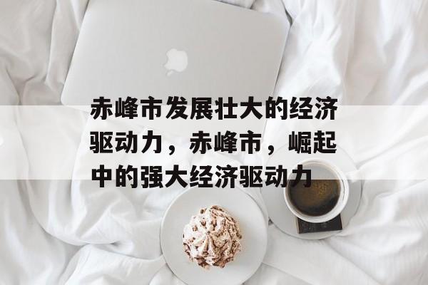 赤峰市发展壮大的经济驱动力,赤峰市,崛起中的强大经济驱动力 赤峰市发展壮大的经济驱动力,赤峰市,崛起中的强大经济驱动力