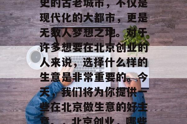 北京,这座拥有千年历史的古老城市,不仅是现代化的大都市,更是无数人梦想之地。对于许多想要在北京创业的人来说,选择什么样的生意是非常重要的。今天,我们将为你提供一些在北京做生意的好主意。,北京创业,哪些生意好? 北京,这座拥有千年历史的古老城市,不仅是现代化的大都市,更是无数人梦想之地。对于许多想要在北京创业的人来说,选择什么样的生意是非常重要的。今天,我们将为你提供一些在北京做生意的好主意。,北京创业,哪些生意好?