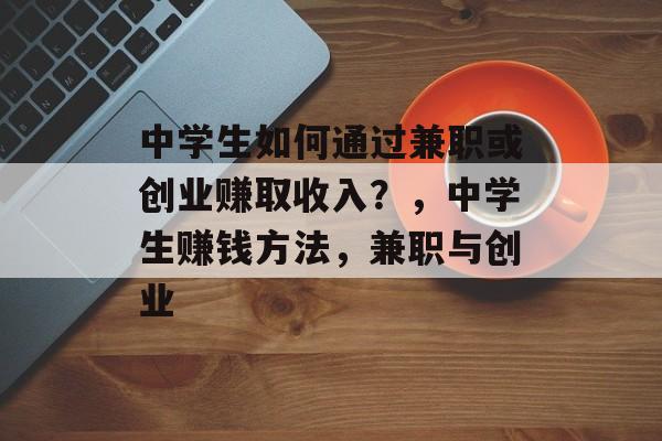 中学生如何通过兼职或创业赚取收入?,中学生赚钱方法,兼职与创业 中学生如何通过兼职或创业赚取收入?,中学生赚钱方法,兼职与创业