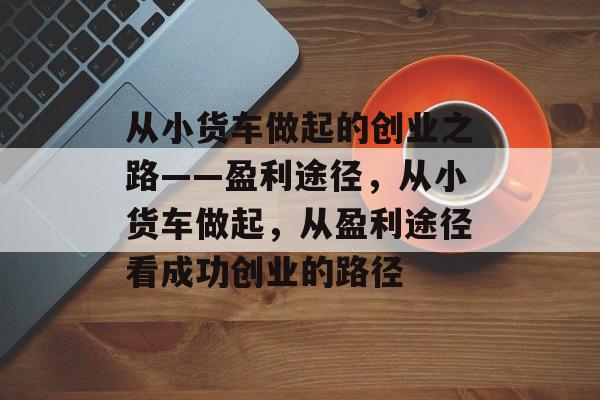 从小货车做起的创业之路——盈利途径,从小货车做起,从盈利途径看成功创业的路径 从小货车做起的创业之路——盈利途径,从小货车做起,从盈利途径看成功创业的路径