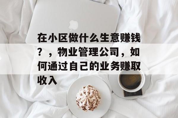 在小区做什么生意赚钱?,物业管理公司,如何通过自己的业务赚取收入 在小区做什么生意赚钱?,物业管理公司,如何通过自己的业务赚取收入