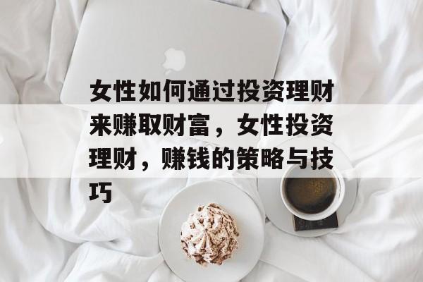 女性如何通过投资理财来赚取财富,女性投资理财,赚钱的策略与技巧 女性如何通过投资理财来赚取财富,女性投资理财,赚钱的策略与技巧