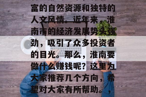 淮南作为一个位于安徽省中部的城市,有着丰富的自然资源和独特的人文风情。近年来,淮南市的经济发展势头强劲,吸引了众多投资者的目光。那么,淮南要做什么赚钱呢?这里为大家推荐几个方向,希望对大家有所帮助。,淮南地区发展机会多,哪些行业赚钱前景好? 淮南作为一个位于安徽省中部的城市,有着丰富的自然资源和独特的人文风情。近年来,淮南市的经济发展势头强劲,吸引了众多投资者的目光。那么,淮南要做什么赚钱呢?这里为大家推荐几个方向,希望对大家有所帮助。,淮南地区发展机会多,哪些行业赚钱前景好?