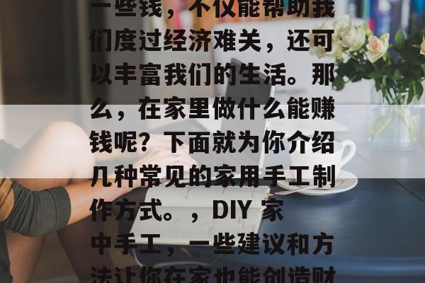 在家做手工艺可以赚取一些钱,不仅能帮助我们度过经济难关,还可以丰富我们的生活。那么,在家里做什么能赚钱呢?下面就为你介绍几种常见的家用手工制作方式。,DIY 家中手工,一些建议和方法让你在家也能创造财富 在家做手工艺可以赚取一些钱,不仅能帮助我们度过经济难关,还可以丰富我们的生活。那么,在家里做什么能赚钱呢?下面就为你介绍几种常见的家用手工制作方式。,DIY 家中手工,一些建议和方法让你在家也能创造财富