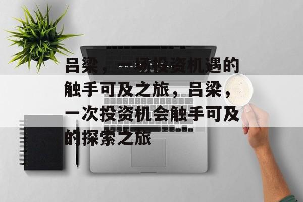 吕梁,一场投资机遇的触手可及之旅,吕梁,一次投资机会触手可及的探索之旅 吕梁,一场投资机遇的触手可及之旅,吕梁,一次投资机会触手可及的探索之旅