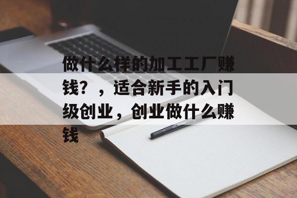 做什么样的加工工厂赚钱?,适合新手的入门级创业,创业做什么赚钱 做什么样的加工工厂赚钱?,适合新手的入门级创业,创业做什么赚钱