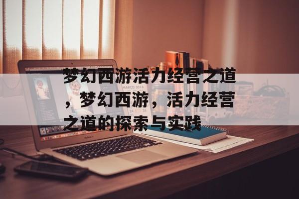 梦幻西游活力经营之道,梦幻西游,活力经营之道的探索与实践 梦幻西游活力经营之道,梦幻西游,活力经营之道的探索与实践