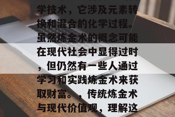 炼金术是一种古老的科学技术，它涉及元素转换和混合的化学过程。虽然炼金术的概念可能在现代社会中显得过时，但仍然有一些人通过学习和实践炼金术来获取财富。，传统炼金术与现代价值观，理解这个古老技术的新视角