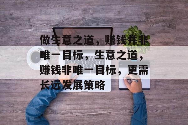 做生意之道,赚钱并非唯一目标,生意之道,赚钱非唯一目标,更需长远发展策略 做生意之道,赚钱并非唯一目标,生意之道,赚钱非唯一目标,更需长远发展策略
