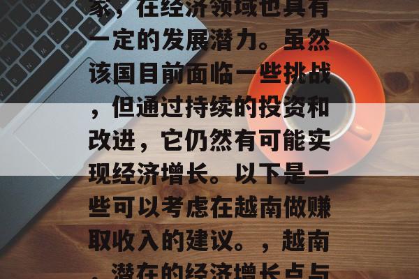 越南作为一个东南亚国家,在经济领域也具有一定的发展潜力。虽然该国目前面临一些挑战,但通过持续的投资和改进,它仍然有可能实现经济增长。以下是一些可以考虑在越南做赚取收入的建议。,越南,潜在的经济增长点与投资策略 越南作为一个东南亚国家,在经济领域也具有一定的发展潜力。虽然该国目前面临一些挑战,但通过持续的投资和改进,它仍然有可能实现经济增长。以下是一些可以考虑在越南做赚取收入的建议。,越南,潜在的经济增长点与投资策略