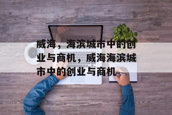 威海，海滨城市中的创业与商机，威海海滨城市中的创业与商机
