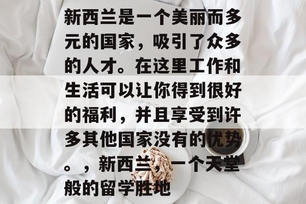 新西兰是一个美丽而多元的国家,吸引了众多的人才。在这里工作和生活可以让你得到很好的福利,并且享受到许多其他国家没有的优势。,新西兰,一个天堂般的留学胜地 新西兰是一个美丽而多元的国家,吸引了众多的人才。在这里工作和生活可以让你得到很好的福利,并且享受到许多其他国家没有的优势。,新西兰,一个天堂般的留学胜地