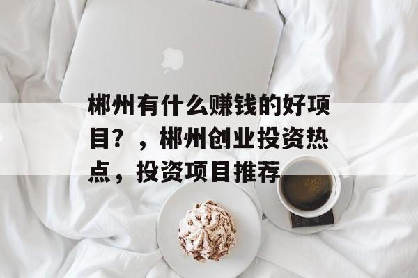 郴州有什么赚钱的好项目？，郴州创业投资热点，投资项目推荐