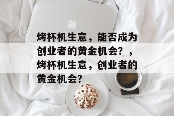 烤杯机生意,能否成为创业者的黄金机会?,烤杯机生意,创业者的黄金机会? 烤杯机生意,能否成为创业者的黄金机会?,烤杯机生意,创业者的黄金机会?