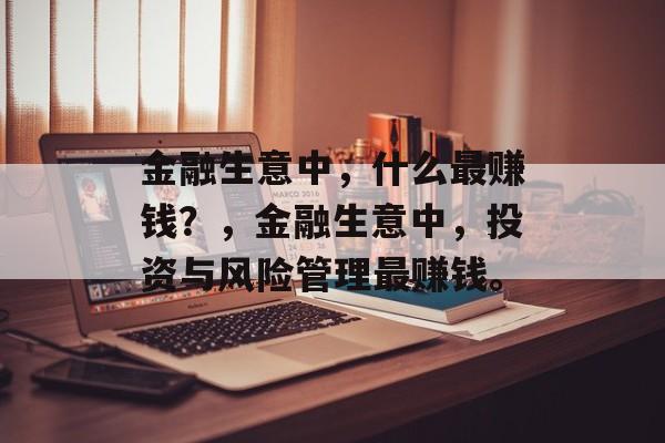 金融生意中，什么最赚钱？，金融生意中，投资与风险管理最赚钱。
