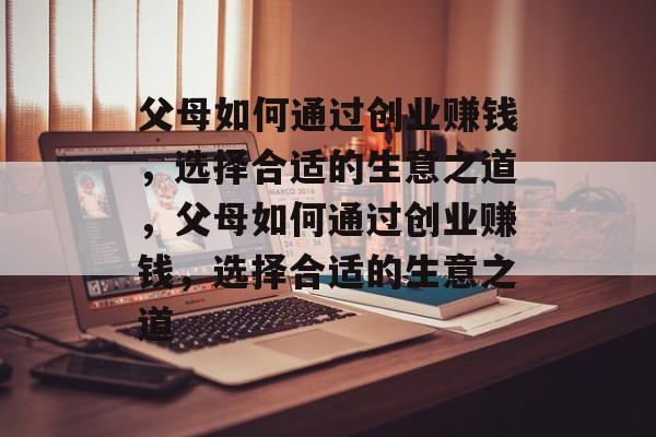 父母如何通过创业赚钱，选择合适的生意之道，父母如何通过创业赚钱，选择合适的生意之道