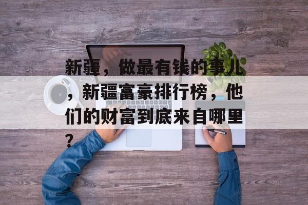 新疆，做最有钱的事儿，新疆富豪排行榜，他们的财富到底来自哪里？