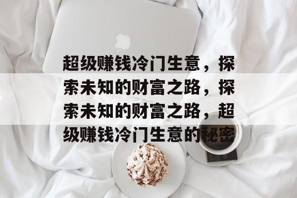 超级赚钱冷门生意，探索未知的财富之路，探索未知的财富之路，超级赚钱冷门生意的秘密
