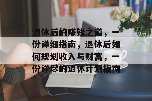 退休后的赚钱之道,一份详细指南,退休后如何规划收入与财富,一份详尽的退休计划指南 退休后的赚钱之道,一份详细指南,退休后如何规划收入与财富,一份详尽的退休计划指南