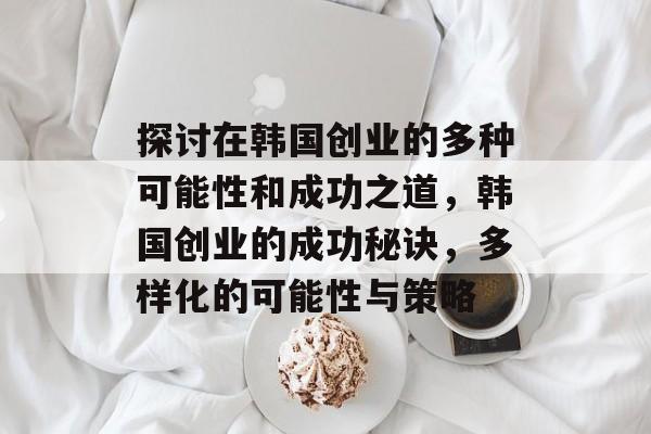 探讨在韩国创业的多种可能性和成功之道,韩国创业的成功秘诀,多样化的可能性与策略 探讨在韩国创业的多种可能性和成功之道,韩国创业的成功秘诀,多样化的可能性与策略