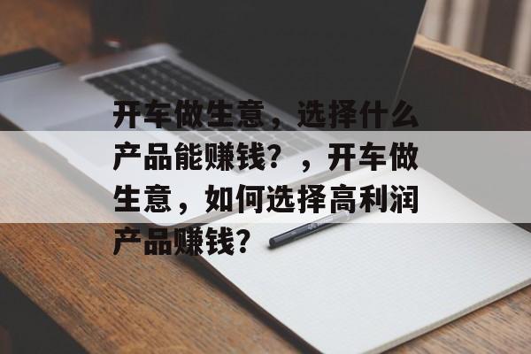 开车做生意,选择什么产品能赚钱?,开车做生意,如何选择高利润产品赚钱? 开车做生意,选择什么产品能赚钱?,开车做生意,如何选择高利润产品赚钱?