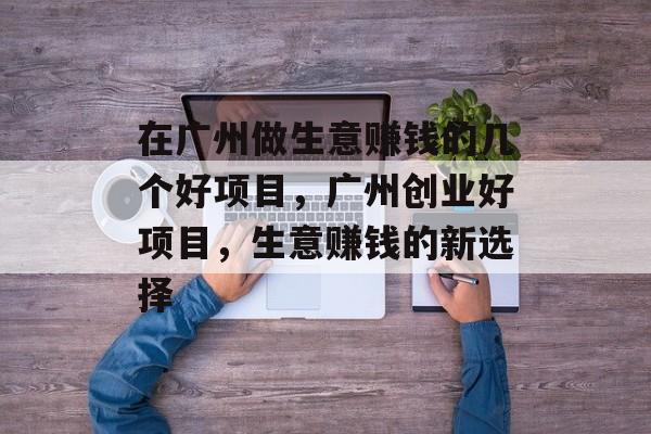 在广州做生意赚钱的几个好项目,广州创业好项目,生意赚钱的新选择 在广州做生意赚钱的几个好项目,广州创业好项目,生意赚钱的新选择
