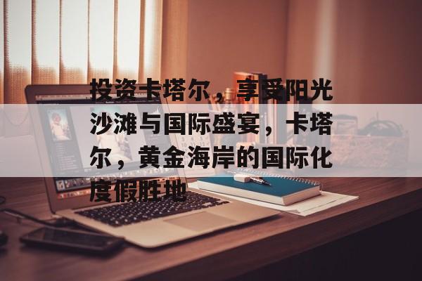 投资卡塔尔，享受阳光沙滩与国际盛宴，卡塔尔，黄金海岸的国际化度假胜地