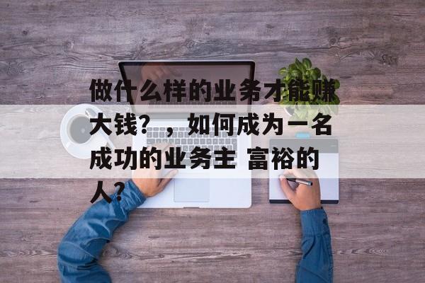 做什么样的业务才能赚大钱？，如何成为一名成功的业务主 富裕的人?