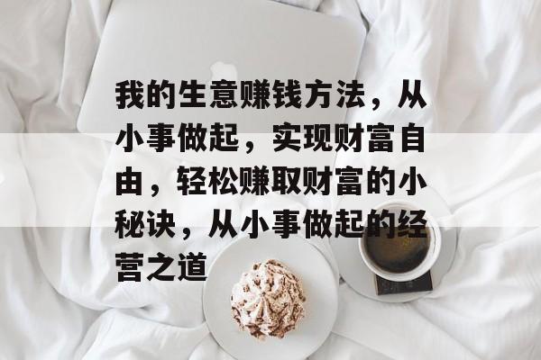 我的生意赚钱方法，从小事做起，实现财富自由，轻松赚取财富的小秘诀，从小事做起的经营之道