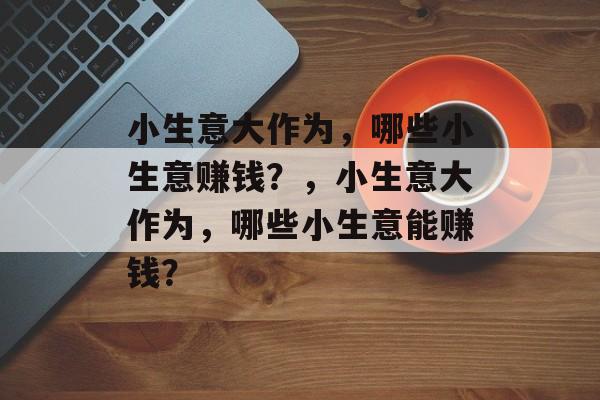 小生意大作为，哪些小生意赚钱？，小生意大作为，哪些小生意能赚钱？