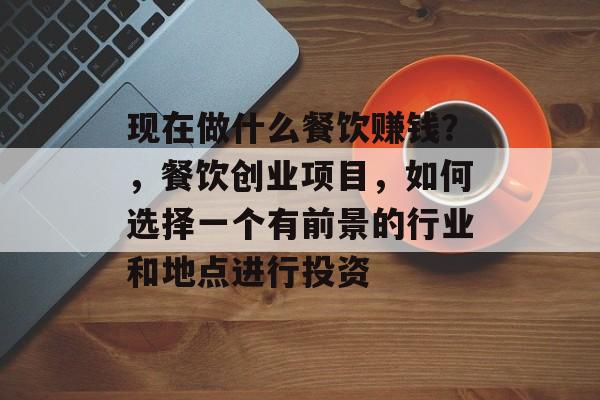 现在做什么餐饮赚钱？，餐饮创业项目，如何选择一个有前景的行业和地点进行投资