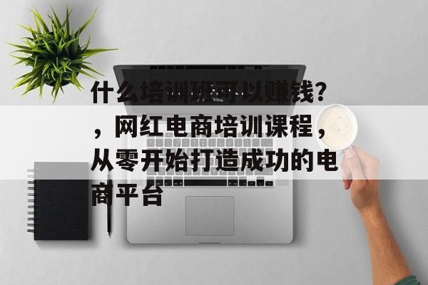 什么培训班可以赚钱？，网红电商培训课程，从零开始打造成功的电商平台