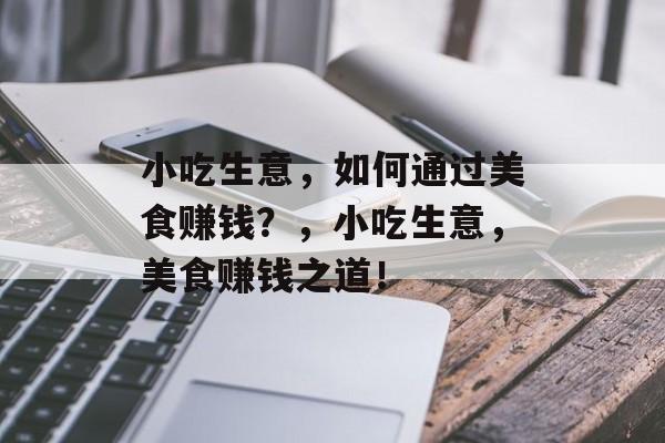 小吃生意，如何通过美食赚钱？，小吃生意，美食赚钱之道！