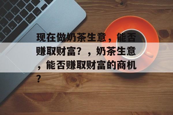 现在做奶茶生意,能否赚取财富?,奶茶生意,能否赚取财富的商机? 现在做奶茶生意,能否赚取财富?,奶茶生意,能否赚取财富的商机?