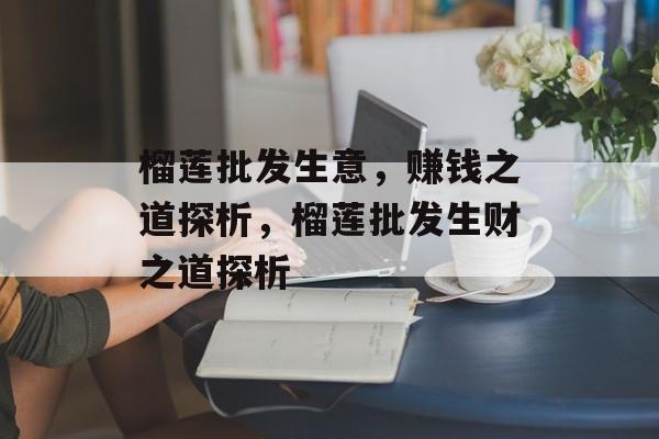 榴莲批发生意，赚钱之道探析，榴莲批发生财之道探析