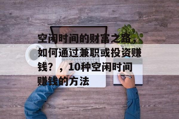 空闲时间的财富之路，如何通过兼职或投资赚钱？，10种空闲时间赚钱的方法