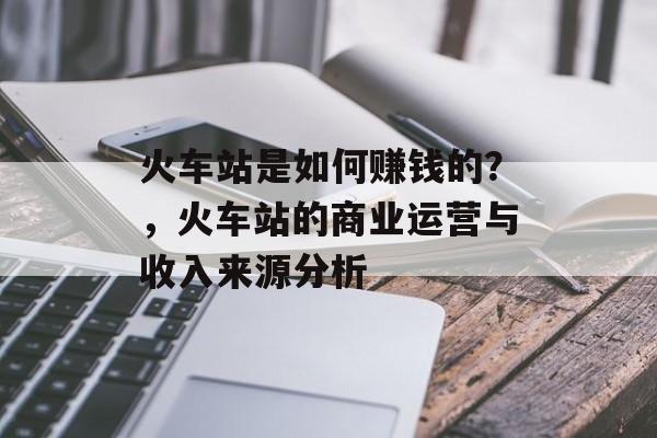 火车站是如何赚钱的?,火车站的商业运营与收入来源分析 火车站是如何赚钱的?,火车站的商业运营与收入来源分析