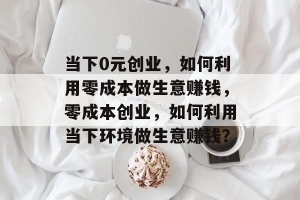 当下0元创业，如何利用零成本做生意赚钱，零成本创业，如何利用当下环境做生意赚钱？