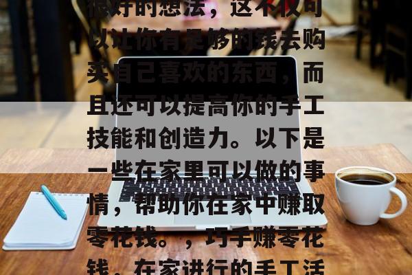 在家做手工赚钱是一个很好的想法，这不仅可以让你有足够的钱去购买自己喜欢的东西，而且还可以提高你的手工技能和创造力。以下是一些在家里可以做的事情，帮助你在家中赚取零花钱。，巧手赚零花钱，在家进行的手工活动